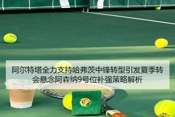 阿尔特塔全力支持哈弗茨中锋转型引发夏季转会悬念阿森纳9号位补强策略解析